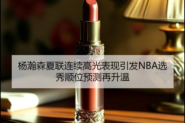 杨瀚森夏联连续高光表现引发NBA选秀顺位预测再升温