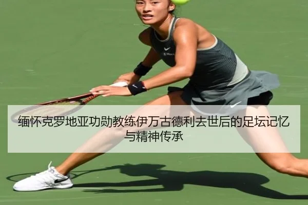 缅怀克罗地亚功勋教练伊万古德利去世后的足坛记忆与精神传承